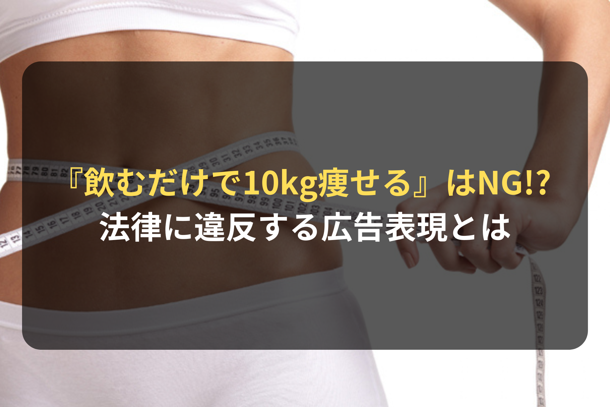 『飲むだけで10kg痩せる！』はNG!? 法律に違反する広告表現とは