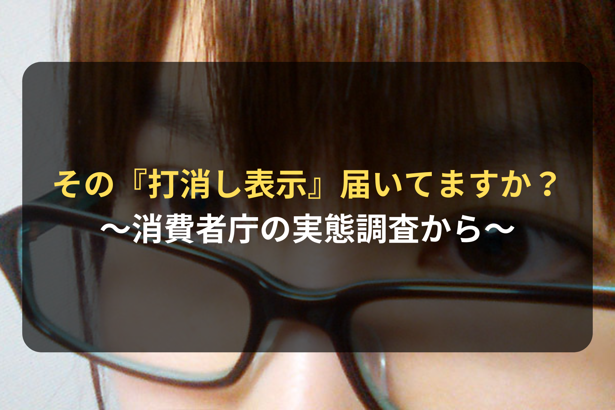 その『打消し表示』、消費者の視線にしっかり届いていますか？ ～消費者庁の実態調査から～