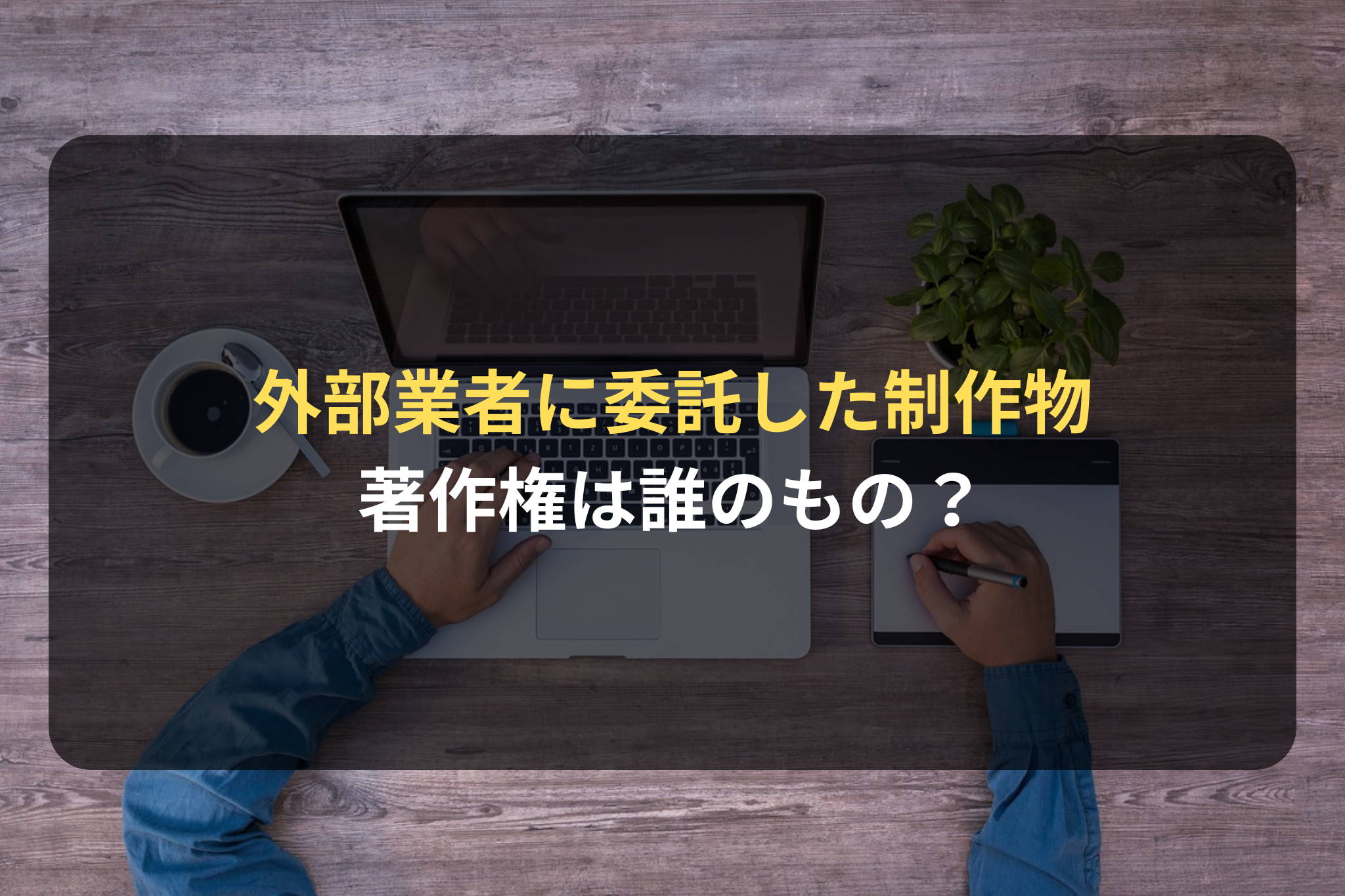 外部業者に委託した制作物の著作権は誰のもの？業務委託契約のポイントをEC専門の弁護士が解説